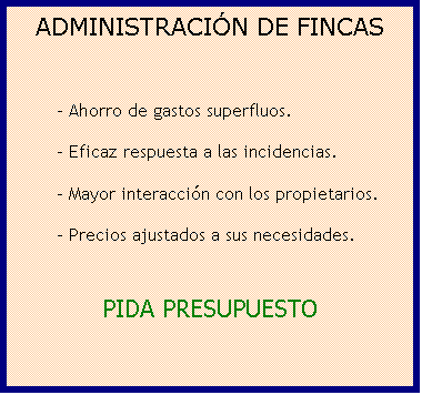 Cuadro de texto: LA ADMINISTRACI�N DE FINCAS
M�S EFICAZ 
  
       - Mayor interacci�n con los propietarios.
       - R�pida respuesta a las incidencias.
       - Ahorro de gastos superfluos.
       - Precios ajustados a sus necesidades.

PIDA PRESUPUESTO
